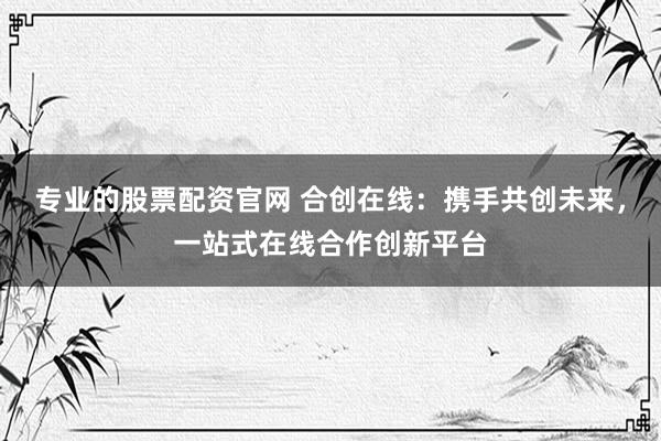 专业的股票配资官网 合创在线：携手共创未来，一站式在线合作创新平台