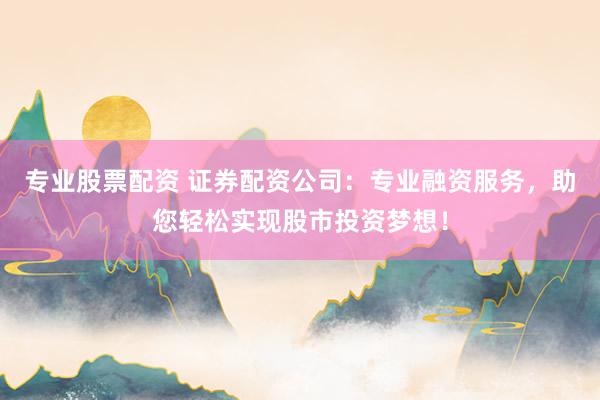 专业股票配资 证券配资公司：专业融资服务，助您轻松实现股市投资梦想！