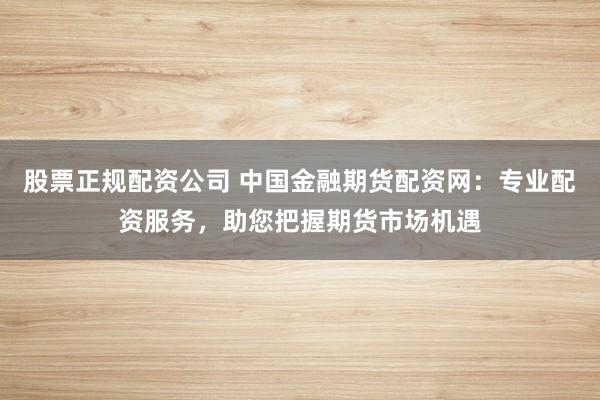 股票正规配资公司 中国金融期货配资网：专业配资服务，助您把握期货市场机遇