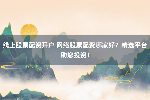 线上股票配资开户 网络股票配资哪家好？精选平台助您投资！