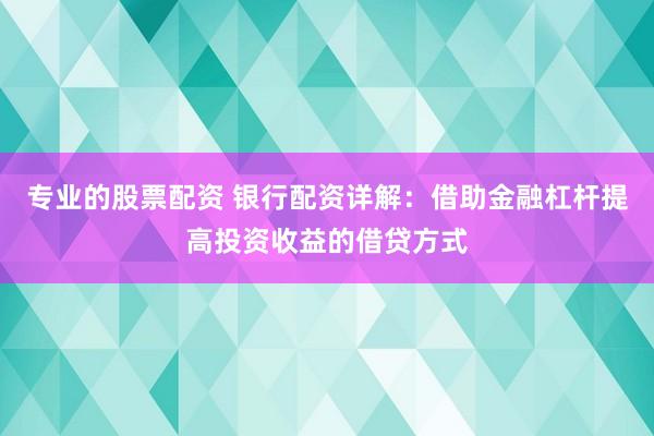 专业的股票配资 银行配资详解：借助金融杠杆提高投资收益的借贷方式