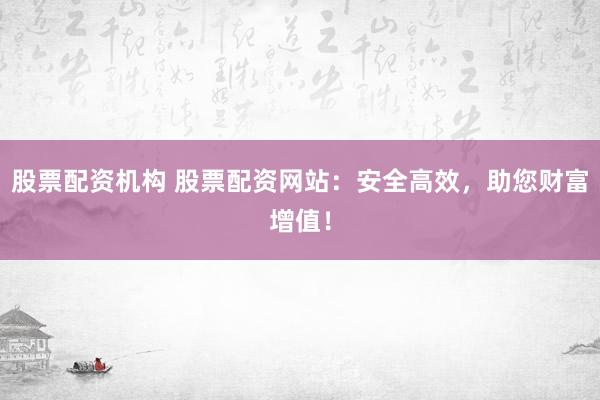 股票配资机构 股票配资网站：安全高效，助您财富增值！
