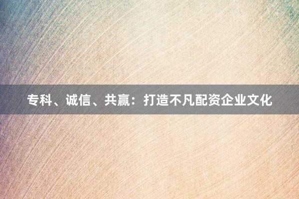 专科、诚信、共赢：打造不凡配资企业文化