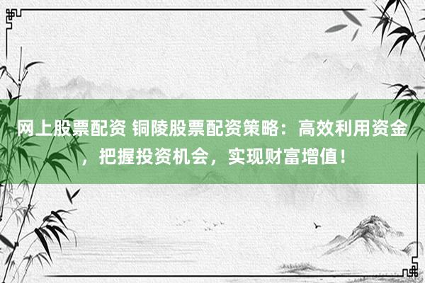 网上股票配资 铜陵股票配资策略：高效利用资金，把握投资机会，实现财富增值！