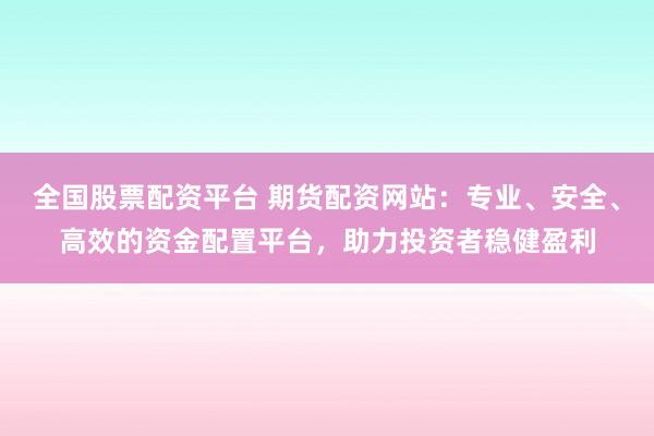 全国股票配资平台 期货配资网站：专业、安全、高效的资金配置平台，助力投资者稳健盈利