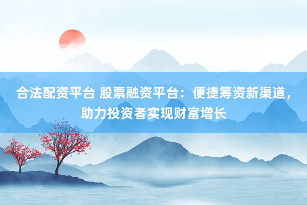 合法配资平台 股票融资平台：便捷筹资新渠道，助力投资者实现财富增长