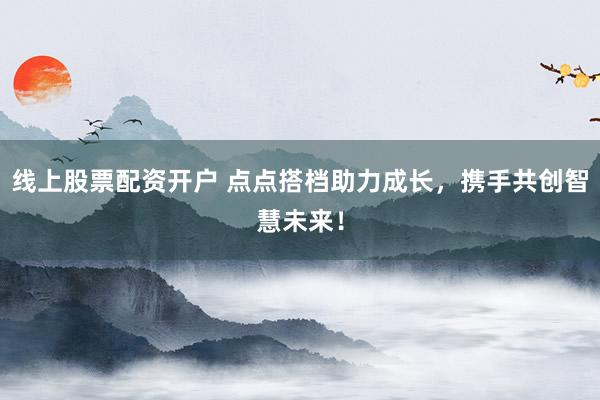 线上股票配资开户 点点搭档助力成长，携手共创智慧未来！