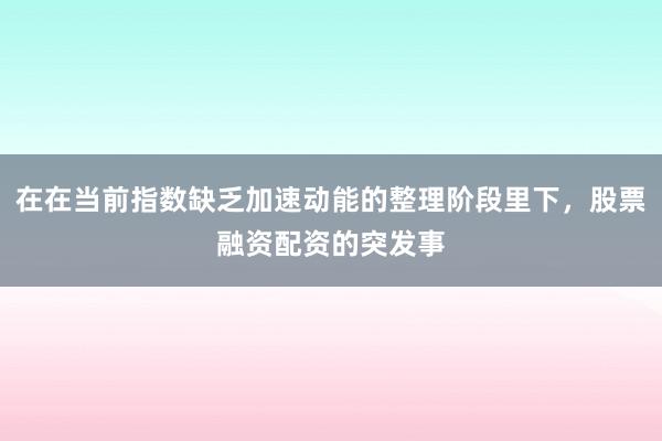 在在当前指数缺乏加速动能的整理阶段里下，股票融资配资的突发事