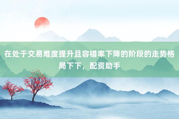 在处于交易难度提升且容错率下降的阶段的走势格局下下，配资助手