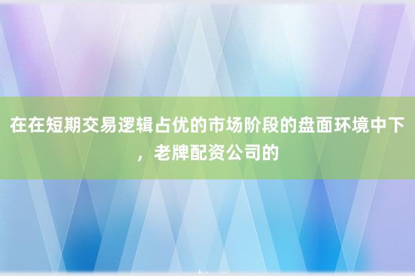 在在短期交易逻辑占优的市场阶段的盘面环境中下，老牌配资公司的