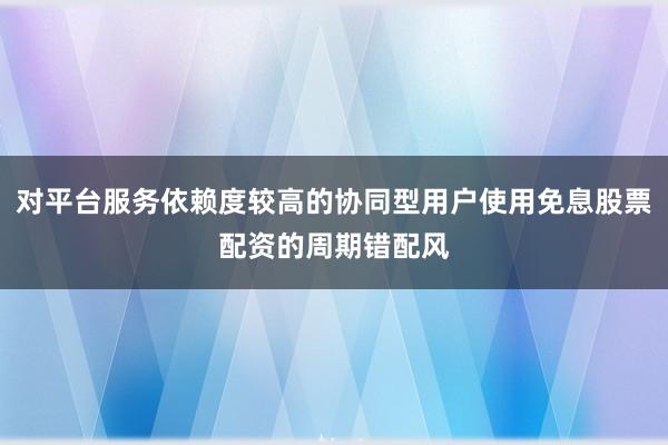 对平台服务依赖度较高的协同型用户使用免息股票配资的周期错配风