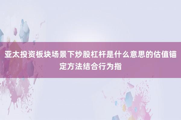 亚太投资板块场景下炒股杠杆是什么意思的估值锚定方法结合行为指