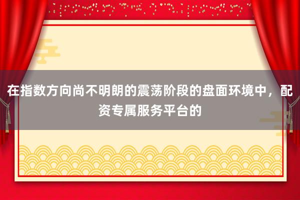 在指数方向尚不明朗的震荡阶段的盘面环境中，配资专属服务平台的