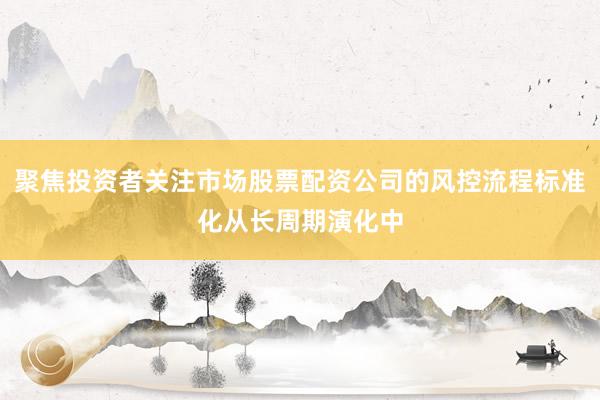 聚焦投资者关注市场股票配资公司的风控流程标准化从长周期演化中