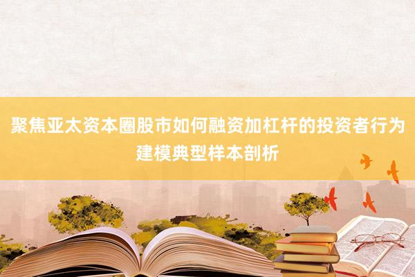 聚焦亚太资本圈股市如何融资加杠杆的投资者行为建模典型样本剖析