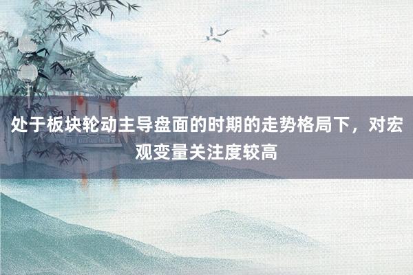 处于板块轮动主导盘面的时期的走势格局下，对宏观变量关注度较高