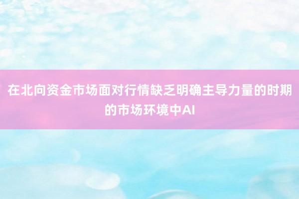 在北向资金市场面对行情缺乏明确主导力量的时期的市场环境中AI