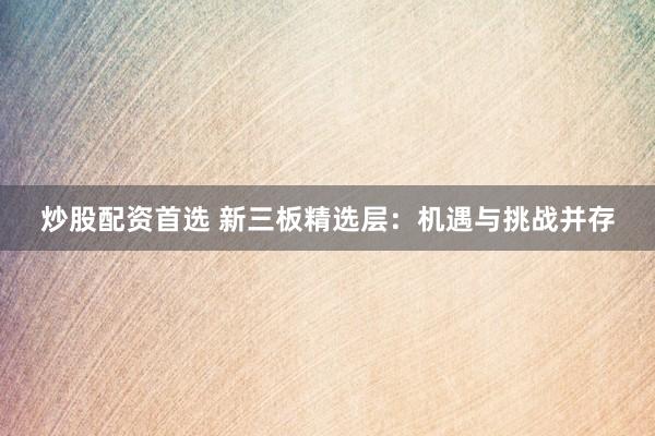 炒股配资首选 新三板精选层：机遇与挑战并存