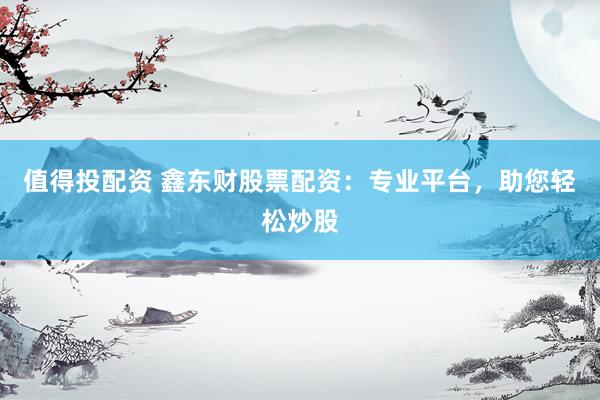 值得投配资 鑫东财股票配资：专业平台，助您轻松炒股