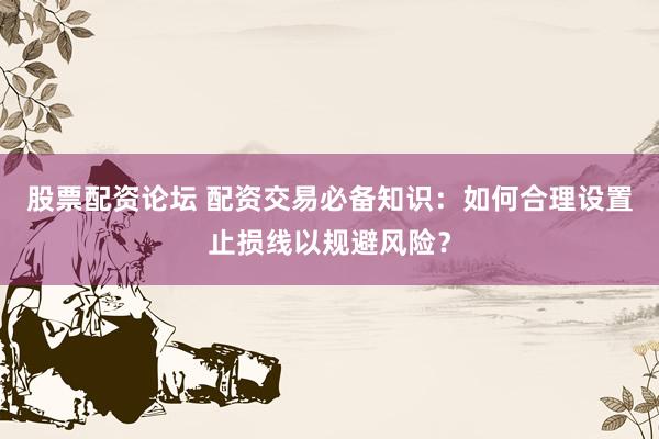 股票配资论坛 配资交易必备知识：如何合理设置止损线以规避风险？
