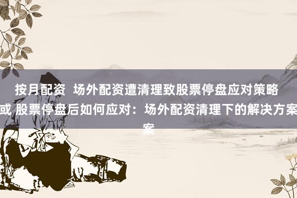 按月配资  场外配资遭清理致股票停盘应对策略 或 股票停盘后如何应对：场外配资清理下的解决方案