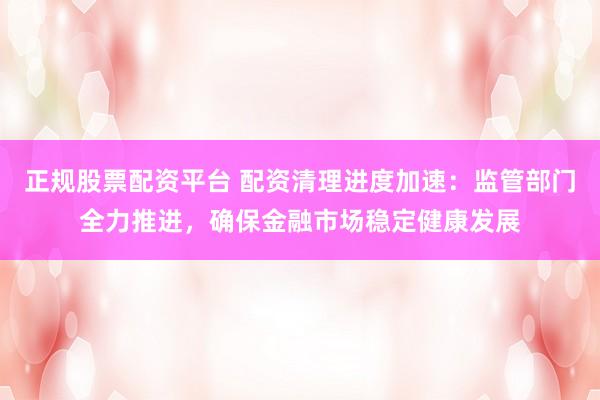 正规股票配资平台 配资清理进度加速：监管部门全力推进，确保金融市场稳定健康发展