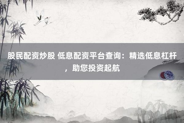 股民配资炒股 低息配资平台查询：精选低息杠杆，助您投资起航