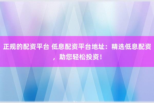正规的配资平台 低息配资平台地址：精选低息配资，助您轻松投资！