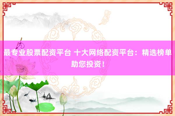 最专业股票配资平台 十大网络配资平台：精选榜单助您投资！