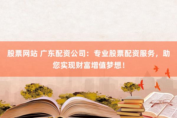 股票网站 广东配资公司：专业股票配资服务，助您实现财富增值梦想！