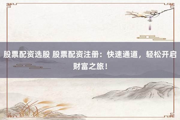 股票配资选股 股票配资注册：快速通道，轻松开启财富之旅！