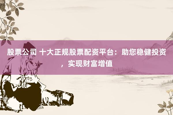股票公司 十大正规股票配资平台：助您稳健投资，实现财富增值