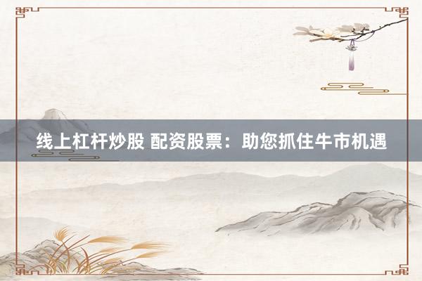 线上杠杆炒股 配资股票：助您抓住牛市机遇