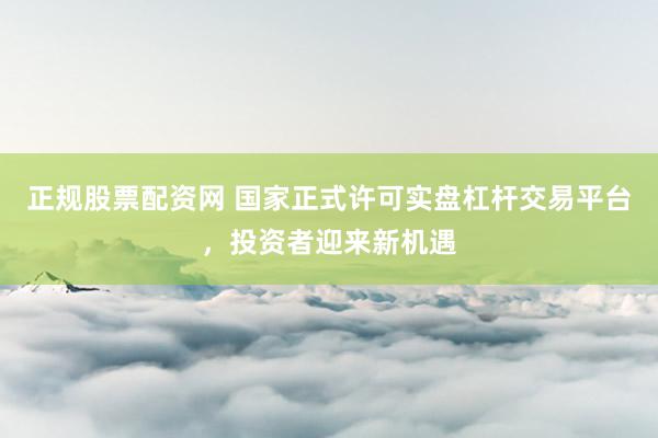 正规股票配资网 国家正式许可实盘杠杆交易平台，投资者迎来新机遇