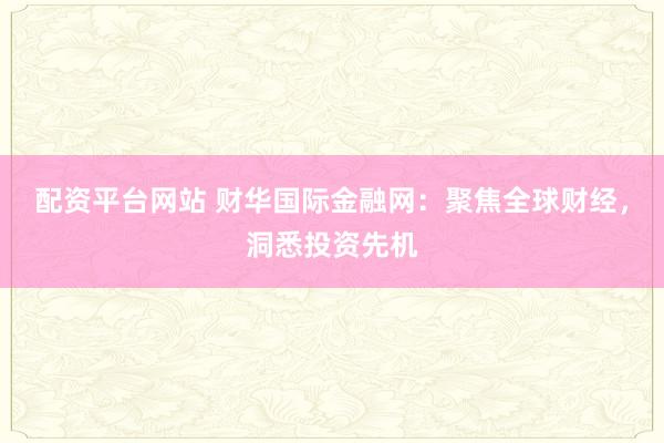 配资平台网站 财华国际金融网：聚焦全球财经，洞悉投资先机