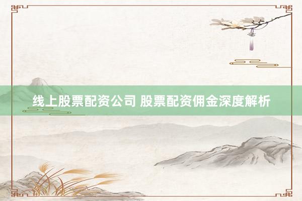 线上股票配资公司 股票配资佣金深度解析