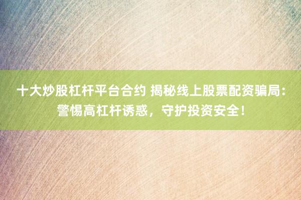 十大炒股杠杆平台合约 揭秘线上股票配资骗局：警惕高杠杆诱惑，守护投资安全！