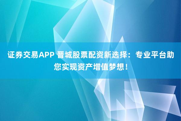 证券交易APP 晋城股票配资新选择：专业平台助您实现资产增值梦想！