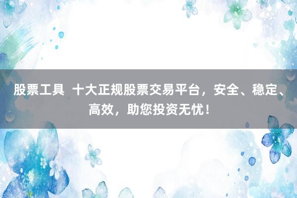 股票工具  十大正规股票交易平台，安全、稳定、高效，助您投资无忧！