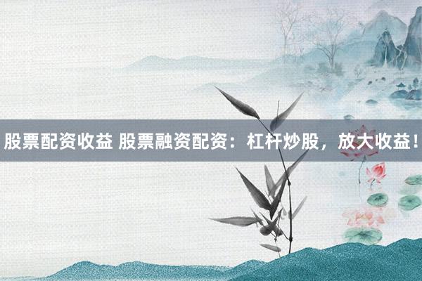 股票配资收益 股票融资配资：杠杆炒股，放大收益！