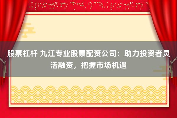 股票杠杆 九江专业股票配资公司：助力投资者灵活融资，把握市场机遇