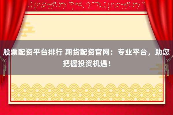 股票配资平台排行 期货配资官网：专业平台，助您把握投资机遇！