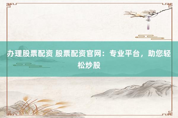 办理股票配资 股票配资官网：专业平台，助您轻松炒股