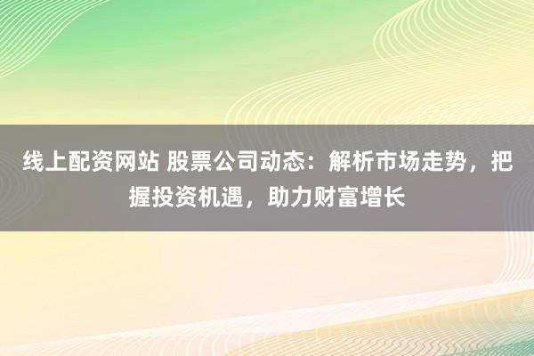 线上配资网站 股票公司动态：解析市场走势，把握投资机遇，助力财富增长