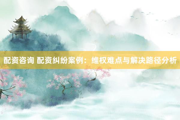 配资咨询 配资纠纷案例：维权难点与解决路径分析