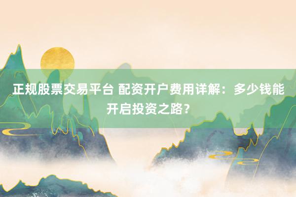 正规股票交易平台 配资开户费用详解：多少钱能开启投资之路？