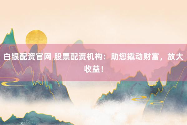 白银配资官网 股票配资机构：助您撬动财富，放大收益！