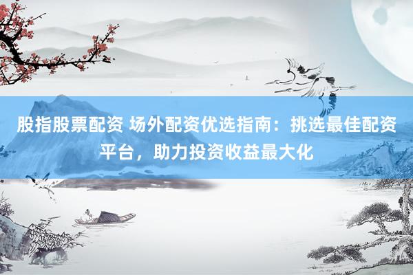 股指股票配资 场外配资优选指南：挑选最佳配资平台，助力投资收益最大化