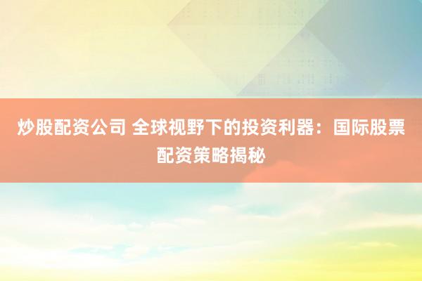 炒股配资公司 全球视野下的投资利器：国际股票配资策略揭秘