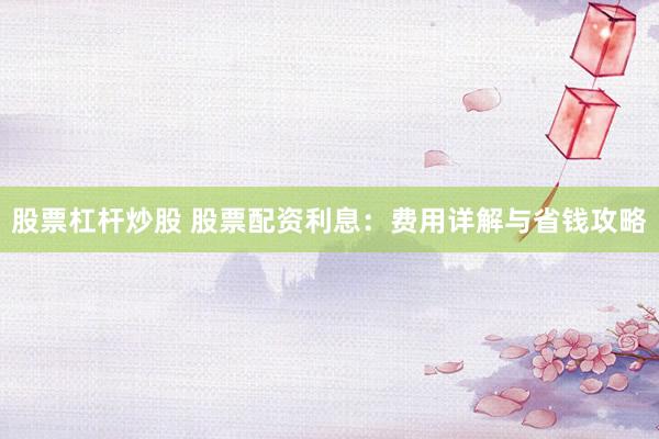 股票杠杆炒股 股票配资利息：费用详解与省钱攻略